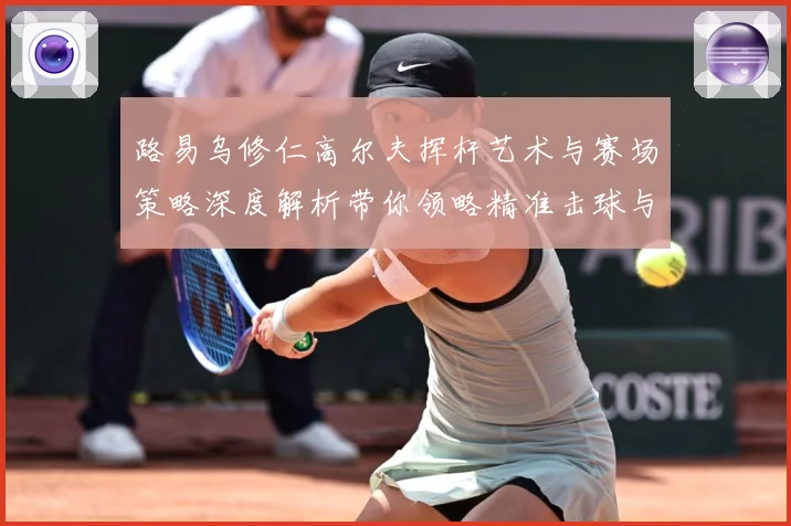 路易乌修仁高尔夫挥杆艺术与赛场策略深度解析带你领略精准击球与竞技魅力-深度解析