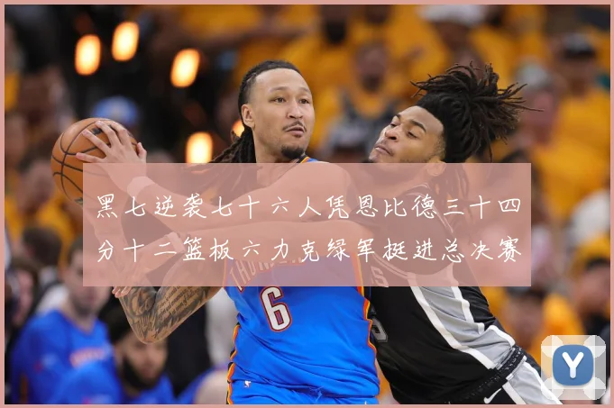 黑七逆袭七十六人凭恩比德三十四分十二篮板六力克绿军挺进总决赛赛场复盘-深度解析
