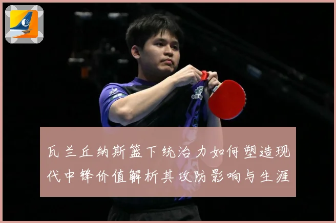 瓦兰丘纳斯篮下统治力如何塑造现代中锋价值解析其攻防影响与生涯成长轨迹-深度解析