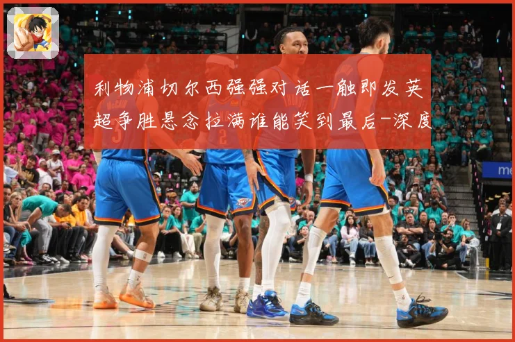 利物浦切尔西强强对话一触即发英超争胜悬念拉满谁能笑到最后-深度解析