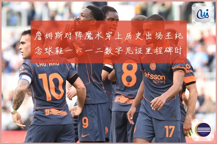 詹姆斯对阵魔术穿上历史出场王纪念球鞋一六一二数字见证里程碑时赛场复盘-深度解析