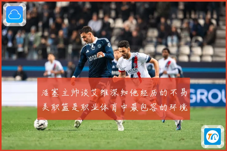 活塞主帅谈艾维深知他经历的不易美职篮是职业体育中最包容的环境赛场复盘-深度解析